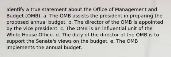 Identify a true statement about the Office of Management and Budget (OMB). a. The OMB assists the president in preparing the proposed annual budget. b. The director of the OMB is appointed by the vice president. c. The OMB is an influential unit of the White House Office. d. The duty of the director of the OMB is to support the Senate's views on the budget. e. The OMB implements the annual budget.