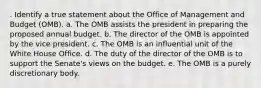 . Identify a true statement about the Office of Management and Budget (OMB). a. The OMB assists the president in preparing the proposed annual budget. b. The director of the OMB is appointed by the vice president. c. The OMB is an influential unit of the White House Office. d. The duty of the director of the OMB is to support the Senate's views on the budget. e. The OMB is a purely discretionary body.