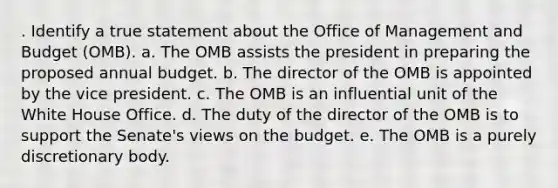 . Identify a true statement about the Office of Management and Budget (OMB). a. The OMB assists the president in preparing the proposed annual budget. b. The director of the OMB is appointed by the vice president. c. The OMB is an influential unit of the White House Office. d. The duty of the director of the OMB is to support the Senate's views on the budget. e. The OMB is a purely discretionary body.