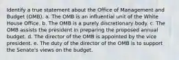 ​Identify a true statement about the Office of Management and Budget (OMB). a. ​The OMB is an influential unit of the White House Office. b. ​The OMB is a purely discretionary body. c. ​The OMB assists the president in preparing the proposed annual budget. d. ​The director of the OMB is appointed by the vice president. e. ​The duty of the director of the OMB is to support the Senate's views on the budget.