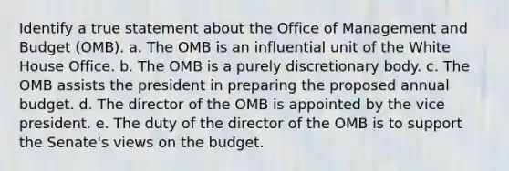 ​Identify a true statement about the Office of Management and Budget (OMB). a. ​The OMB is an influential unit of the White House Office. b. ​The OMB is a purely discretionary body. c. ​The OMB assists the president in preparing the proposed annual budget. d. ​The director of the OMB is appointed by the vice president. e. ​The duty of the director of the OMB is to support the Senate's views on the budget.