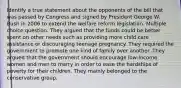 Identify a true statement about the opponents of the bill that was passed by Congress and signed by President George W. Bush in 2006 to extend the welfare reform legislation. Multiple choice question. They argued that the funds could be better spent on other needs such as providing more child care assistance or discouraging teenage pregnancy. They required the government to promote one kind of family over another. They argued that the government should encourage low-income women and men to marry in order to ease the hardships of poverty for their children. They mainly belonged to the conservative group.