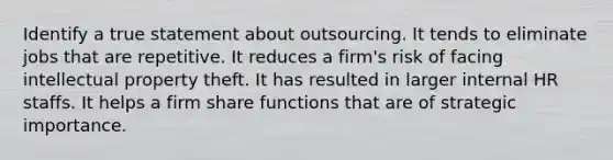 Identify a true statement about outsourcing. It tends to eliminate jobs that are repetitive. It reduces a firm's risk of facing intellectual property theft. It has resulted in larger internal HR staffs. It helps a firm share functions that are of strategic importance.