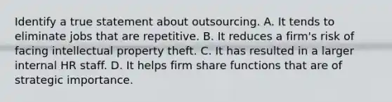 Identify a true statement about outsourcing. A. It tends to eliminate jobs that are repetitive. B. It reduces a firm's risk of facing intellectual property theft. C. It has resulted in a larger internal HR staff. D. It helps firm share functions that are of strategic importance.