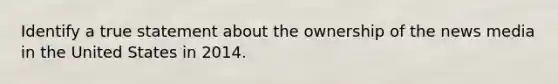 Identify a true statement about the ownership of the news media in the United States in 2014.