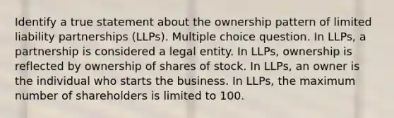 Identify a true statement about the ownership pattern of limited liability partnerships (LLPs). Multiple choice question. In LLPs, a partnership is considered a legal entity. In LLPs, ownership is reflected by ownership of shares of stock. In LLPs, an owner is the individual who starts the business. In LLPs, the maximum number of shareholders is limited to 100.