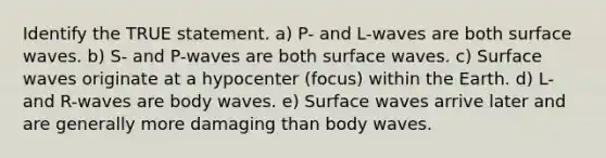 Identify the TRUE statement. a) P- and L-waves are both surface waves. b) S- and P-waves are both surface waves. c) Surface waves originate at a hypocenter (focus) within the Earth. d) L- and R-waves are body waves. e) Surface waves arrive later and are generally more damaging than body waves.