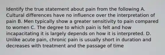 Identify the true statement about pain from the following A. Cultural differences have no influence over the interpretation of pain B. Men typically show a greater sensitivity to pain compared to women C. The degree to which pain is felt and how incapacitating it is largely depends on how it is interpreted. D. Unlike acute pain, chronic pain is usually short in duration and decreases with treatment and the passage of time