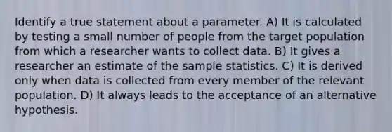 Identify a true statement about a parameter. A) It is calculated by testing a small number of people from the target population from which a researcher wants to collect data. B) It gives a researcher an estimate of the sample statistics. C) It is derived only when data is collected from every member of the relevant population. D) It always leads to the acceptance of an alternative hypothesis.