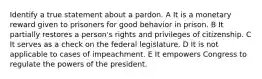 Identify a true statement about a pardon. A It is a monetary reward given to prisoners for good behavior in prison. B It partially restores a person's rights and privileges of citizenship. C It serves as a check on the federal legislature. D It is not applicable to cases of impeachment. E It empowers Congress to regulate the powers of the president.