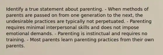 Identify a true statement about parenting. - When methods of parents are passed on from one generation to the next, the undesirable practices are typically not perpetuated. - Parenting requires minimal interpersonal skills and does not impose emotional demands. - Parenting is instinctual and requires no training. - Most parents learn parenting practices from their own parents.