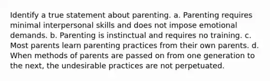 Identify a true statement about parenting. a. Parenting requires minimal interpersonal skills and does not impose emotional demands. b. Parenting is instinctual and requires no training. c. Most parents learn parenting practices from their own parents. d. When methods of parents are passed on from one generation to the next, the undesirable practices are not perpetuated.