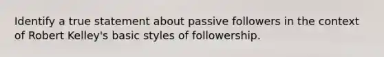 Identify a true statement about passive followers in the context of Robert Kelley's basic styles of followership.