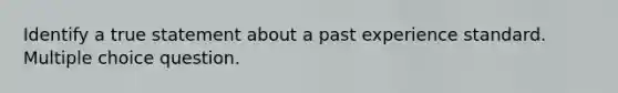 Identify a true statement about a past experience standard. Multiple choice question.