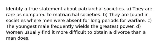 Identify a true statement about patriarchal societies. a) They are rare as compared to matriarchal societies. b) They are found in societies where men were absent for long periods for warfare. c) The youngest male frequently wields the greatest power. d) Women usually find it more difficult to obtain a divorce than a man does.