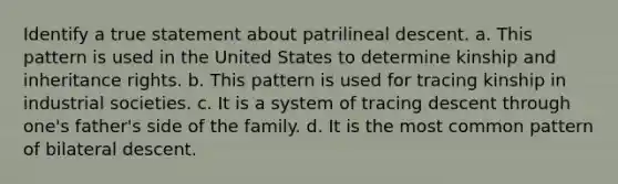 Identify a true statement about patrilineal descent. a. This pattern is used in the United States to determine kinship and inheritance rights. b. This pattern is used for tracing kinship in industrial societies. c. It is a system of tracing descent through one's father's side of the family. d. It is the most common pattern of bilateral descent.