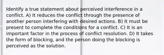 Identify a true statement about perceived interference in a conflict. A) It reduces the conflict through the presence of another person interfering with desired actions. B) It must be present to complete the conditions for a conflict. C) It is an important factor in the process of conflict resolution. D) It takes the form of blocking, and the person doing the blocking is perceived as the solution.