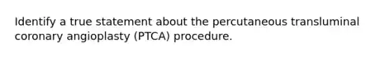 Identify a true statement about the percutaneous transluminal coronary angioplasty (PTCA) procedure.