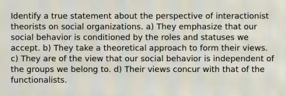 Identify a true statement about the perspective of interactionist theorists on social organizations. a) They emphasize that our social behavior is conditioned by the roles and statuses we accept. b) They take a theoretical approach to form their views. c) They are of the view that our social behavior is independent of the groups we belong to. d) Their views concur with that of the functionalists.