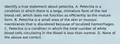 Identify a true statement about petechia. A. Petechia is a condition in which there is a large, immature form of the red blood cell, which does not function as efficiently as the mature form. B. Petechia is a small area of the skin or mucous membranes that is discolored because of localized hemorrhages. C. Petechia is a condition in which the total number of white blood cells circulating in the blood is less than normal. D. None of the above are correct.