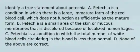 Identify a true statement about petechia. A. Petechia is a condition in which there is a large, immature form of the red blood cell, which does not function as efficiently as the mature form. B. Petechia is a small area of the skin or mucous membranes that is discolored because of localized hemorrhages. C. Petechia is a condition in which the total number of white blood cells circulating in the blood is less than normal. D. None of the above are correct.