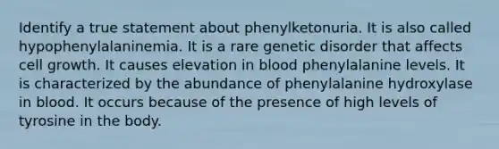 Identify a true statement about phenylketonuria. It is also called hypophenylalaninemia. It is a rare genetic disorder that affects cell growth. It causes elevation in blood phenylalanine levels. It is characterized by the abundance of phenylalanine hydroxylase in blood. It occurs because of the presence of high levels of tyrosine in the body.