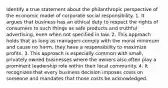 Identify a true statement about the philanthropic perspective of the economic model of corporate social responsibility. 1. It argues that business has an ethical duty to respect the rights of consumers to such things as safe products and truthful advertising, even when not specified in law. 2. This approach holds that as long as managers comply with the moral minimum and cause no harm, they have a responsibility to maximize profits. 3. This approach is especially common with small, privately owned businesses where the owners also often play a prominent leadership role within their local community. 4. It recognizes that every business decision imposes costs on someone and mandates that those costs be acknowledged.