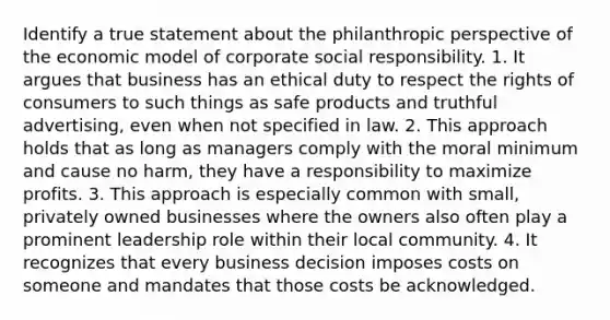 Identify a true statement about the philanthropic perspective of the economic model of corporate social responsibility. 1. It argues that business has an ethical duty to respect the rights of consumers to such things as safe products and truthful advertising, even when not specified in law. 2. This approach holds that as long as managers comply with the moral minimum and cause no harm, they have a responsibility to maximize profits. 3. This approach is especially common with small, privately owned businesses where the owners also often play a prominent leadership role within their local community. 4. It recognizes that every business decision imposes costs on someone and mandates that those costs be acknowledged.