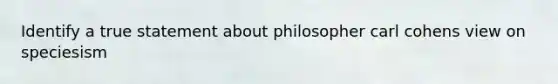 Identify a true statement about philosopher carl cohens view on speciesism