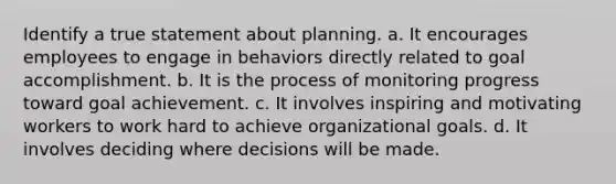 Identify a true statement about planning. a. It encourages employees to engage in behaviors directly related to goal accomplishment. b. It is the process of monitoring progress toward goal achievement. c. It involves inspiring and motivating workers to work hard to achieve organizational goals. d. It involves deciding where decisions will be made.