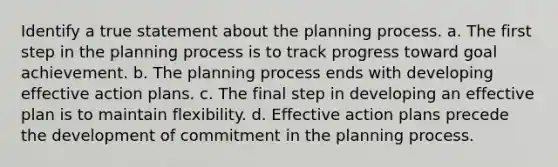 Identify a true statement about the planning process. a. The first step in the planning process is to track progress toward goal achievement. b. The planning process ends with developing effective action plans. c. The final step in developing an effective plan is to maintain flexibility. d. Effective action plans precede the development of commitment in the planning process.