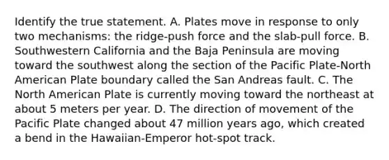 Identify the true statement. A. Plates move in response to only two mechanisms: the ridge-push force and the slab-pull force. B. Southwestern California and the Baja Peninsula are moving toward the southwest along the section of the Pacific Plate-North American Plate boundary called the San Andreas fault. C. The North American Plate is currently moving toward the northeast at about 5 meters per year. D. The direction of movement of the Pacific Plate changed about 47 million years ago, which created a bend in the Hawaiian-Emperor hot-spot track.