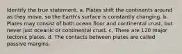 Identify the true statement. a. Plates shift the continents around as they move, so the Earth's surface is constantly changing. b. Plates may consist of both ocean floor and continental crust, but never just oceanic or continental crust. c. There are 120 major tectonic plates. d. The contacts between plates are called passive margins.