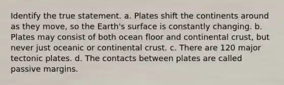 Identify the true statement. a. Plates shift the continents around as they move, so the Earth's surface is constantly changing. b. Plates may consist of both ocean floor and continental crust, but never just oceanic or continental crust. c. There are 120 major tectonic plates. d. The contacts between plates are called passive margins.