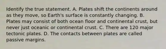 Identify the true statement. A. Plates shift the continents around as they move, so Earth's surface is constantly changing. B. Plates may consist of both ocean floor and continental crust, but never just oceanic or continental crust. C. There are 120 major tectonic plates. D. The contacts between plates are called passive margins.