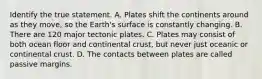 Identify the true statement. A. Plates shift the continents around as they move, so the Earth's surface is constantly changing. B. There are 120 major tectonic plates. C. Plates may consist of both ocean floor and continental crust, but never just oceanic or continental crust. D. The contacts between plates are called passive margins.