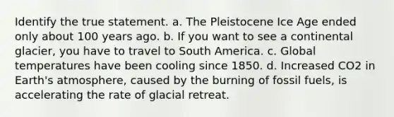 Identify the true statement. a. The Pleistocene Ice Age ended only about 100 years ago. b. If you want to see a continental glacier, you have to travel to South America. c. Global temperatures have been cooling since 1850. d. Increased CO2 in Earth's atmosphere, caused by the burning of fossil fuels, is accelerating the rate of glacial retreat.