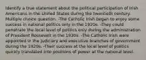 Identify a true statement about the political participation of Irish Americans in the United States during the twentieth century. Multiple choice question. -The Catholic Irish began to enjoy some success in national politics only in the 1920s. -They could penetrate the local level of politics only during the administration of President Roosevelt in the 1930s. -The Catholic Irish were appointed in the judiciary and executive branches of government during the 1920s. -Their success at the local level of politics quickly translated into positions of power at the national level.