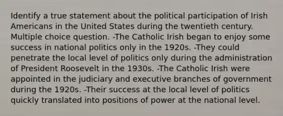 Identify a true statement about the political participation of Irish Americans in the United States during the twentieth century. Multiple choice question. -The Catholic Irish began to enjoy some success in national politics only in the 1920s. -They could penetrate the local level of politics only during the administration of President Roosevelt in the 1930s. -The Catholic Irish were appointed in the judiciary and executive branches of government during the 1920s. -Their success at the local level of politics quickly translated into positions of power at the national level.