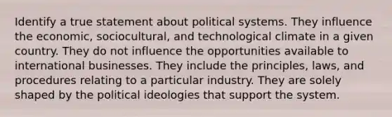 Identify a true statement about political systems. They influence the economic, sociocultural, and technological climate in a given country. They do not influence the opportunities available to international businesses. They include the principles, laws, and procedures relating to a particular industry. They are solely shaped by the political ideologies that support the system.