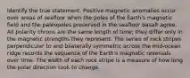 Identify the true statement. Positive magnetic anomalies occur over areas of seafloor when the poles of the Earth's magnetic field and the paleopoles preserved in the seafloor basalt agree. All polarity chrons are the same length of time; they differ only in the magnetic strengths they represent. The series of rock stripes perpendicular to and bilaterally symmetric across the mid-ocean ridge records the sequence of the Earth's magnetic reversals over time. The width of each rock stripe is a measure of how long the polar direction took to change.