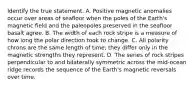 Identify the true statement. A. Positive magnetic anomalies occur over areas of seafloor when the poles of the Earth's magnetic field and the paleopoles preserved in the seafloor basalt agree. B. The width of each rock stripe is a measure of how long the polar direction took to change. C. All polarity chrons are the same length of time; they differ only in the magnetic strengths they represent. D. The series of rock stripes perpendicular to and bilaterally symmetric across the mid-ocean ridge records the sequence of the Earth's magnetic reversals over time.