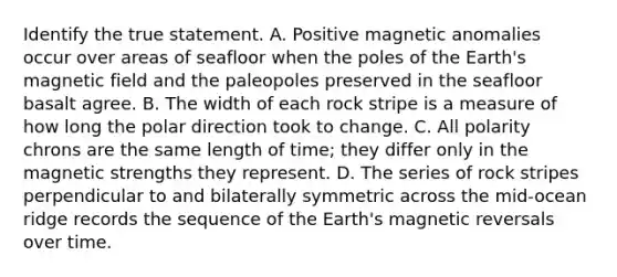 Identify the true statement. A. Positive magnetic anomalies occur over areas of seafloor when the poles of the Earth's magnetic field and the paleopoles preserved in the seafloor basalt agree. B. The width of each rock stripe is a measure of how long the polar direction took to change. C. All polarity chrons are the same length of time; they differ only in the magnetic strengths they represent. D. The series of rock stripes perpendicular to and bilaterally symmetric across the mid-ocean ridge records the sequence of the Earth's magnetic reversals over time.