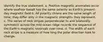 Identify the true statement. a. Positive magnetic anomalies occur where seafloor basalt has the same polarity as Earth's present-day magnetic field b. All polarity chrons are the same length of time; they differ only in the magnetic strengths they represent. c. The series of rock stripes perpendicular to and bilaterally symmetric across the mid-ocean ridge records the sequence of the Earth's magnetic reversals over time. d. The width of each rock stripe is a measure of how long the polar direction took to change.