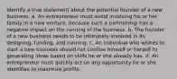 Identify a true statement about the potential founder of a new business. a. An entrepreneur must avoid involving his or her family in a new venture, because such a partnership has a negative impact on the running of the business. b. The founder of a new business needs to be intimately involved in its designing, funding, and running. c. An individual who wishes to start a new business should not confine himself or herself to generating ideas based on skills he or she already has. d. An entrepreneur must quickly act on any opportunity he or she identifies to maximize profits.