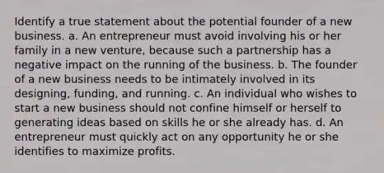 Identify a true statement about the potential founder of a new business. a. An entrepreneur must avoid involving his or her family in a new venture, because such a partnership has a negative impact on the running of the business. b. The founder of a new business needs to be intimately involved in its designing, funding, and running. c. An individual who wishes to start a new business should not confine himself or herself to generating ideas based on skills he or she already has. d. An entrepreneur must quickly act on any opportunity he or she identifies to maximize profits.