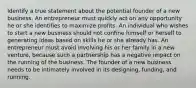 Identify a true statement about the potential founder of a new business. An entrepreneur must quickly act on any opportunity he or she identifies to maximize profits. An individual who wishes to start a new business should not confine himself or herself to generating ideas based on skills he or she already has. An entrepreneur must avoid involving his or her family in a new venture, because such a partnership has a negative impact on the running of the business. The founder of a new business needs to be intimately involved in its designing, funding, and running.