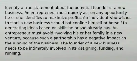 Identify a true statement about the potential founder of a new business. An entrepreneur must quickly act on any opportunity he or she identifies to maximize profits. An individual who wishes to start a new business should not confine himself or herself to generating ideas based on skills he or she already has. An entrepreneur must avoid involving his or her family in a new venture, because such a partnership has a negative impact on the running of the business. The founder of a new business needs to be intimately involved in its designing, funding, and running.