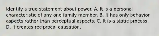 Identify a true statement about power. A. It is a personal characteristic of any one family member. B. It has only behavior aspects rather than perceptual aspects. C. It is a static process. D. It creates reciprocal causation.