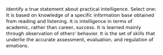 Identify a true statement about practical intelligence. Select one: It is based on knowledge of a specific information base obtained from reading and listening. It is intelligence in terms of academic, rather than career, success. It is learned mainly through observation of others' behavior. It is the set of skills that underlie the accurate assessment, evaluation, and regulation of emotions.